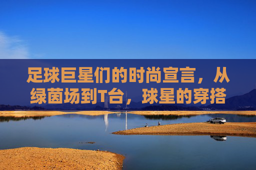 足球巨星们的时尚宣言，从绿茵场到T台，球星的穿搭如何定义潮流？足球巨星们的时尚宣言，从绿茵场到T台，球星的穿搭如何定义潮流？