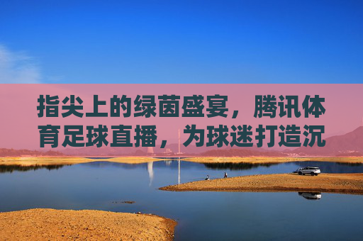 指尖上的绿茵盛宴,腾讯体育足球直播,为球迷打造沉浸式观赛体验,指尖上的绿茵盛宴,腾讯体育足球直播,为球迷打造沉浸式观赛体验