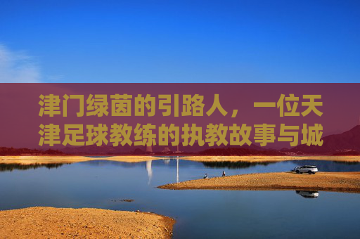 津门绿茵的引路人，一位天津足球教练的执教故事与城市情怀