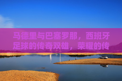 马德里与巴塞罗那,西班牙足球的传奇双雄,荣耀的传承与激情的对决,马德里与巴塞罗那,西班牙足球传奇双雄的荣耀传承与激情对决