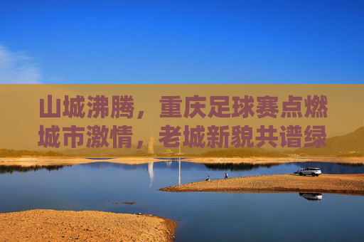 山城沸腾，重庆足球赛点燃城市激情，老城新貌共谱绿茵华章，山城沸腾，重庆足球赛点燃城市激情，老城新貌共谱绿茵华章