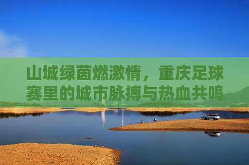山城绿茵燃激情，重庆足球赛里的城市脉搏与热血共鸣，山城绿茵燃激情，重庆足球赛里的城市脉搏与热血共鸣