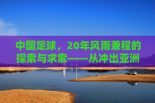 中国足球，20年风雨兼程的探索与求索——从冲出亚洲到走向世界的漫长征程，中国足球，20年风雨兼程的探索与求索——从冲出亚洲到走向世界的漫长征程