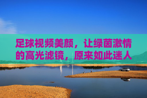 足球视频美颜，让绿茵激情的高光滤镜，原来如此迷人？足球视频美颜的高光滤镜，原来绿茵激情如此迷人？
