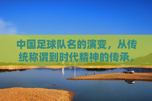 中国足球队名的演变,从传统称谓到时代精神的传承,中国足球队名演变,从传统称谓到时代精神的传承