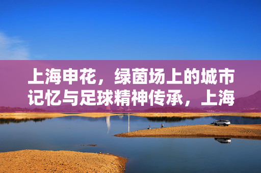 上海申花，绿茵场上的城市记忆与足球精神传承，上海申花，绿茵场上的城市记忆与足球精神传承