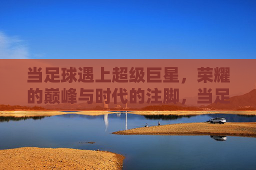 当足球遇上超级巨星,荣耀的巅峰与时代的注脚,当足球遇上超级巨星,荣耀的巅峰与时代的注脚