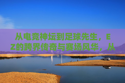 从电竞神坛到足球先生，EZ的跨界传奇与赛场风华，从电竞神坛到足球先生，EZ的跨界传奇与赛场风华