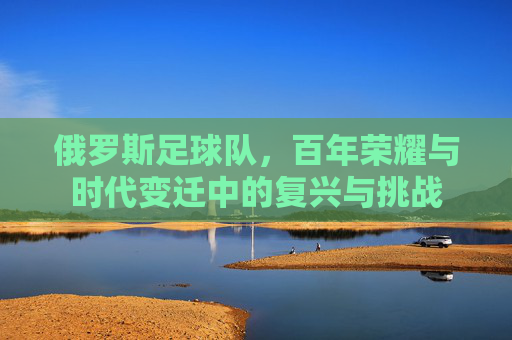 俄罗斯足球队，百年荣耀与时代变迁中的复兴与挑战