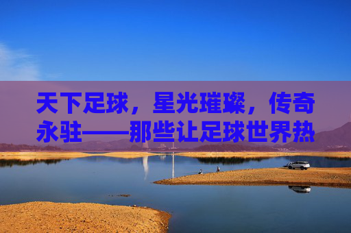 天下足球,星光璀璨,传奇永驻——那些让足球世界热血沸腾的巨星们,天下足球,星光璀璨,传奇永驻——那些让足球世界热血沸腾的巨星们