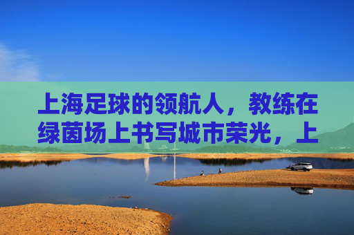上海足球的领航人,教练在绿茵场上书写城市荣光,上海足球的领航人,教练在绿茵场上书写城市荣光