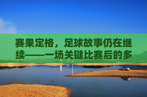 赛果定格，足球故事仍在继续——一场关键比赛后的多面性反思，赛果定格，足球故事仍在继续——一场关键比赛后的多面性反思
