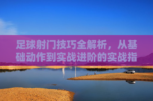 足球射门技巧全解析，从基础动作到实战进阶的实战指南，足球射门技巧全解析，从基础动作到实战进阶的实战指南