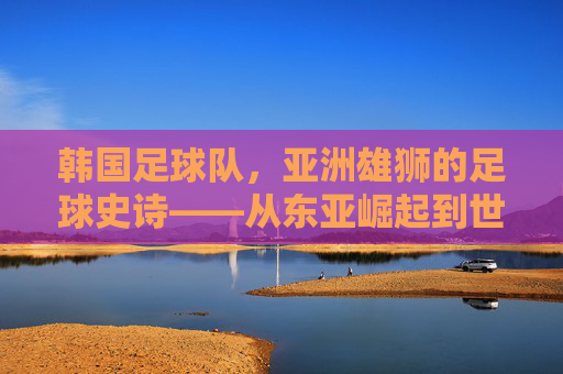 韩国足球队,亚洲雄狮的足球史诗——从东亚崛起到世界舞台的跨越,韩国足球队,亚洲雄狮的足球史诗——从东亚崛起到世界舞台的跨越