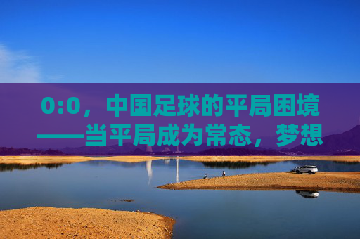 0:0，中国足球的平局困境——当平局成为常态，梦想与现实拉扯出刺痛感