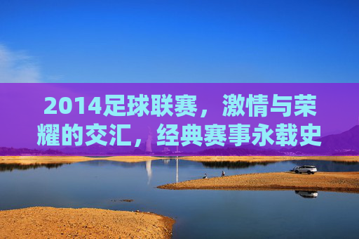 2014足球联赛，激情与荣耀的交汇，经典赛事永载史册，2014足球联赛，激情与荣耀的交汇，经典赛事永载史册