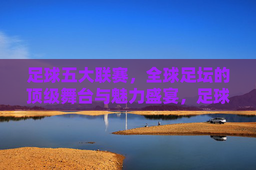 足球五大联赛，全球足坛的顶级舞台与魅力盛宴，足球五大联赛，全球足坛的顶级舞台与魅力盛宴