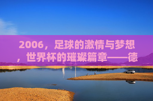 2006,足球的激情与梦想,世界杯的璀璨篇章——德国世界杯的辉煌记忆,2006,足球的激情与梦想,世界杯的璀璨篇章——德国世界杯的辉煌记忆