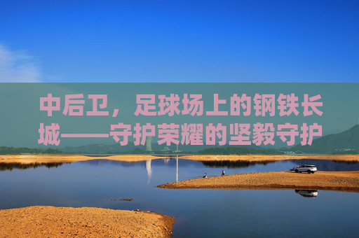 中后卫，足球场上的钢铁长城——守护荣耀的坚毅守护者，中后卫，足球场上的钢铁长城——守护荣耀的坚毅守护者