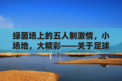 绿茵场上的五人制激情，小场地，大精彩——关于足球五人制比赛的魅力探索，绿茵场上的五人制激情，小场地，大精彩——关于足球五人制比赛的魅力探索