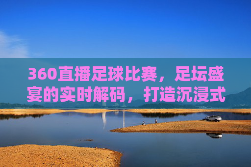 360直播足球比赛，足坛盛宴的实时解码，打造沉浸式观赛新体验，360直播足球比赛，足坛盛宴的实时解码，打造沉浸式观赛新体验