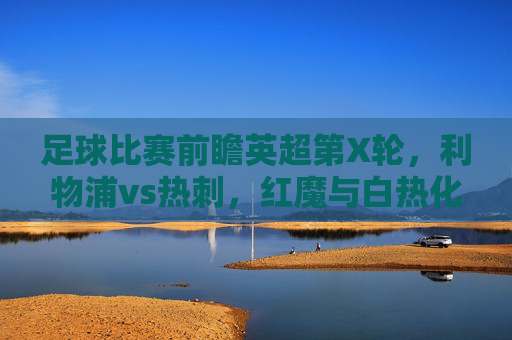 足球比赛前瞻英超第X轮,利物浦vs热刺,红魔与白热化的争夺,谁能率先登顶?英超前瞻,利物浦vs热刺,红魔与白热化争夺谁能率先登顶?