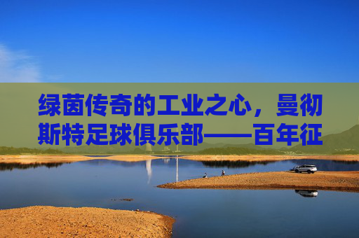 绿茵传奇的工业之心,曼彻斯特足球俱乐部——百年征程中的荣光与精神传承,绿茵传奇的工业之心,曼彻斯特足球俱乐部——百年征程中的荣光与精神传承