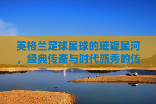 英格兰足球星球的璀璨星河，经典传奇与时代新秀的传承与辉煌，英格兰足球星球的璀璨星河，经典传奇与时代新秀的传承与辉煌
