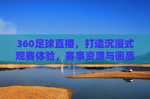 360足球直播，打造沉浸式观赛体验，赛事资源与画质技术双重升级，360足球直播升级，打造沉浸式观赛体验，赛事资源与画质技术双重升级