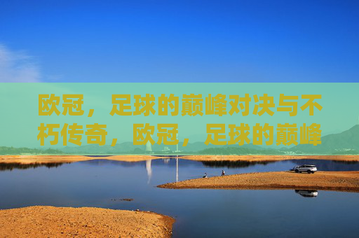 欧冠，足球的巅峰对决与不朽传奇，欧冠，足球的巅峰对决与不朽传奇