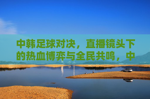 中韩足球对决，直播镜头下的热血博弈与全民共鸣，中韩足球对决，直播镜头下的热血博弈与全民共鸣