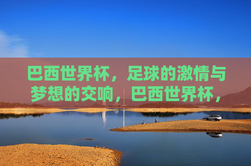 巴西世界杯，足球的激情与梦想的交响，巴西世界杯，足球的激情与梦想的交响