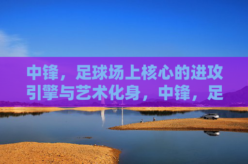 中锋，足球场上核心的进攻引擎与艺术化身，中锋，足球场上核心的进攻引擎与艺术化身