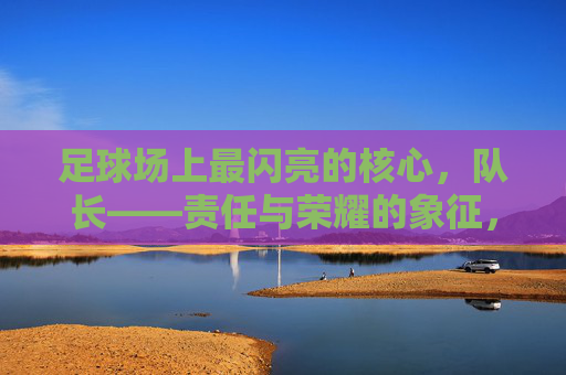 足球场上最闪亮的核心,队长——责任与荣耀的象征,足球场上最闪亮的核心,队长——责任与荣耀的象征