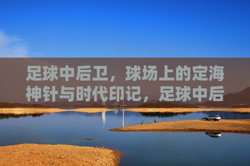 足球中后卫，球场上的定海神针与时代印记，足球中后卫，球场上的定海神针与时代印记