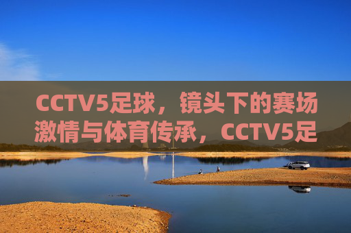 CCTV5足球,镜头下的赛场激情与体育传承,CCTV5足球,镜头里的赛场激情与体育传承