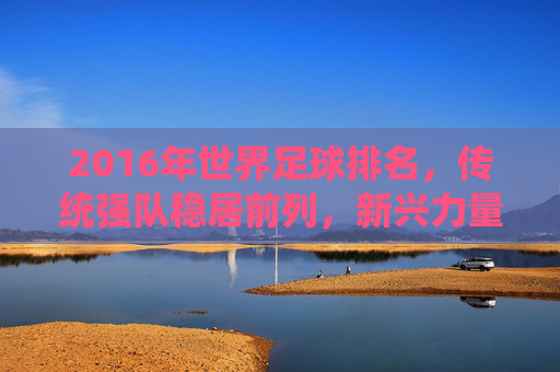 2016年世界足球排名,传统强队稳居前列,新兴力量崛起显现足球新格局,2016世界足球排名,传统强队稳居前列,新兴力量崛起显现足球新格局