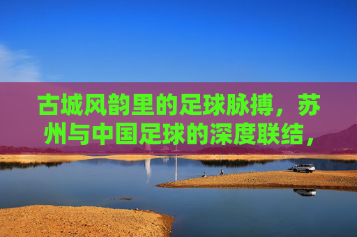 古城风韵里的足球脉搏,苏州与中国足球的深度联结,古城风韵里的足球脉搏,苏州与中国足球的深度联结