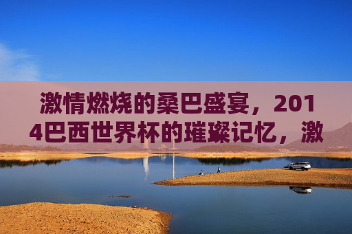 激情燃烧的桑巴盛宴,2014巴西世界杯的璀璨记忆,激情燃烧的桑巴盛宴,2014巴西世界杯的璀璨记忆