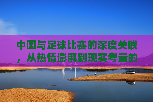 中国与足球比赛的深度关联，从热情澎湃到现实考量的演变，中国与足球比赛的深度关联，从热情澎湃到现实考量的演变