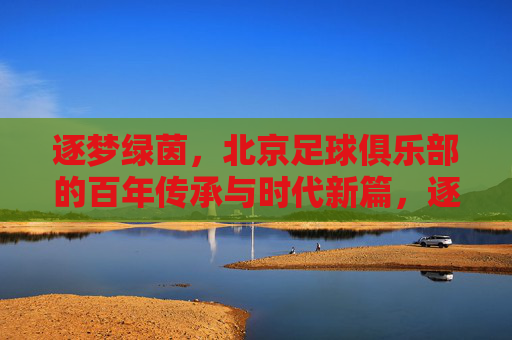 逐梦绿茵，北京足球俱乐部的百年传承与时代新篇，逐梦绿茵，北京足球俱乐部的百年传承与时代新篇