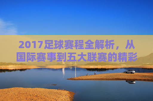 2017足球赛程全解析，从国际赛事到五大联赛的精彩布局，2017足球赛程全解析，从国际赛事到五大联赛的精彩布局