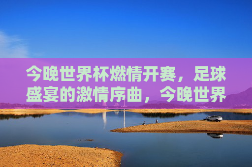 今晚世界杯燃情开赛,足球盛宴的激情序曲,今晚世界杯燃情开赛,足球盛宴的激情序曲