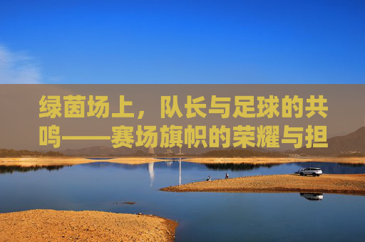 绿茵场上,队长与足球的共鸣——赛场旗帜的荣耀与担当,绿茵场上,队长与足球的共鸣——赛场旗帜的荣耀与担当