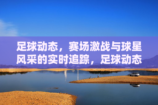足球动态，赛场激战与球星风采的实时追踪，足球动态，赛场激战与球星风采的实时追踪