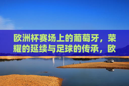 欧洲杯赛场上的葡萄牙，荣耀的延续与足球的传承，欧洲杯赛场上的葡萄牙，荣耀的延续与足球的传承
