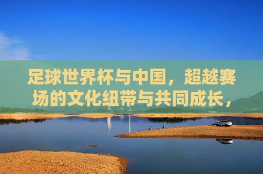 足球世界杯与中国,超越赛场的文化纽带与共同成长,足球世界杯与中国,超越赛场的文化纽带与共同成长