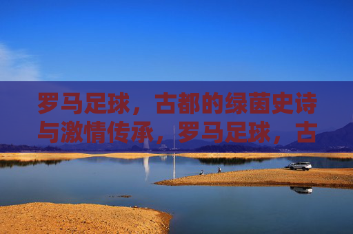 罗马足球，古都的绿茵史诗与激情传承，罗马足球，古都的绿茵史诗与激情传承