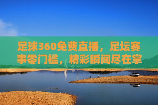足球360免费直播，足坛赛事零门槛，精彩瞬间尽在掌握，足球360免费直播，足坛赛事零门槛，精彩瞬间尽在掌握
