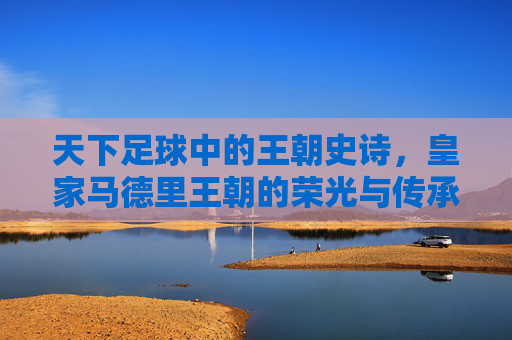 天下足球中的王朝史诗,皇家马德里王朝的荣光与传承,天下足球中的王朝史诗,皇家马德里王朝的荣光与传承